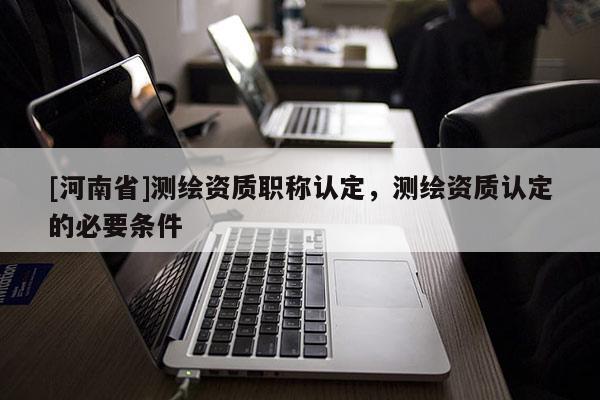 [河南省]測繪資質職稱認定，測繪資質認定的必要條件