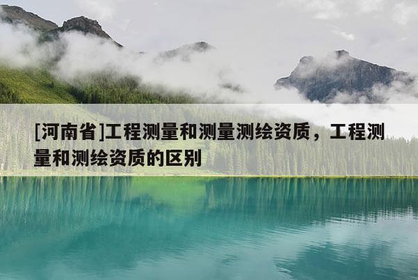 [河南省]工程測量和測量測繪資質，工程測量和測繪資質的區(qū)別