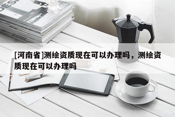 [河南省]測繪資質現在可以辦理嗎，測繪資質現在可以辦理嗎