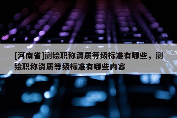 [河南省]測繪職稱資質等級標準有哪些，測繪職稱資質等級標準有哪些內容