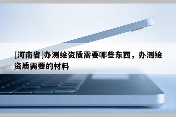 [河南省]辦測繪資質需要哪些東西，辦測繪資質需要的材料