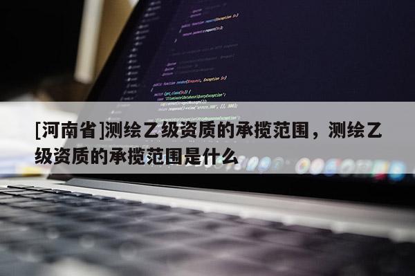 [河南省]測繪乙級資質的承攬范圍，測繪乙級資質的承攬范圍是什么
