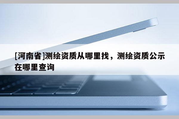 [河南省]測繪資質從哪里找，測繪資質公示在哪里查詢