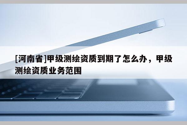[河南省]甲級測繪資質到期了怎么辦，甲級測繪資質業務范圍
