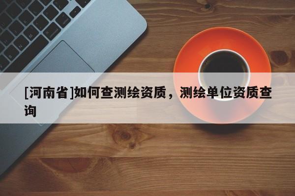 [河南省]如何查測繪資質，測繪單位資質查詢