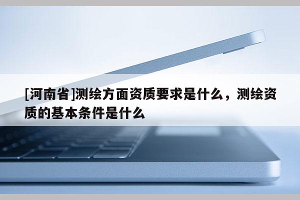 [河南省]測繪方面資質要求是什么，測繪資質的基本條件是什么