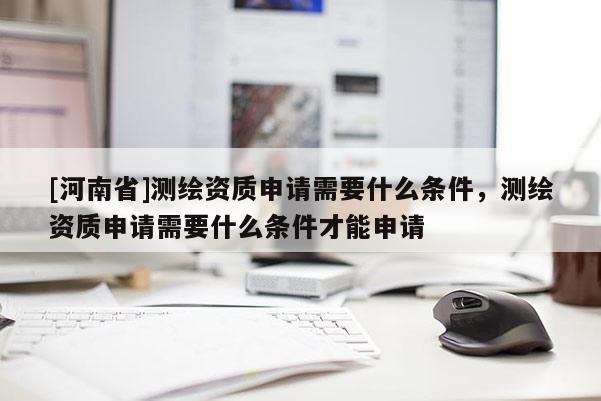 [河南省]測繪資質申請需要什么條件，測繪資質申請需要什么條件才能申請