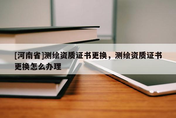 [河南省]測繪資質證書更換，測繪資質證書更換怎么辦理