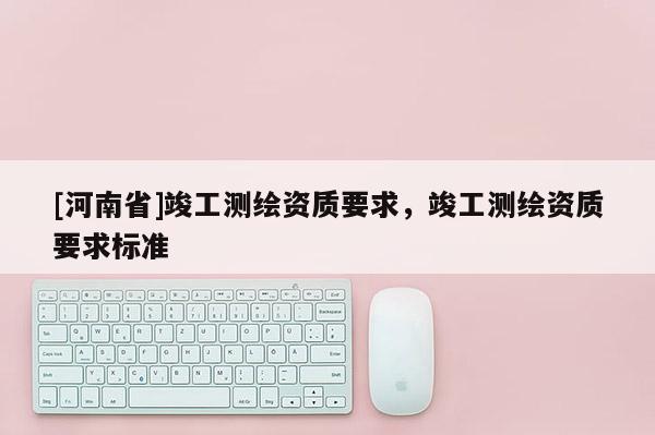 [河南省]竣工測(cè)繪資質(zhì)要求，竣工測(cè)繪資質(zhì)要求標(biāo)準(zhǔn)