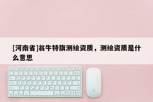 [河南省]翁牛特旗測(cè)繪資質(zhì)，測(cè)繪資質(zhì)是什么意思