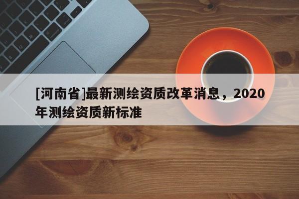 [河南省]最新測繪資質改革消息，2020年測繪資質新標準