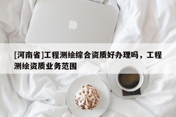 [河南省]工程測繪綜合資質好辦理嗎，工程測繪資質業務范圍