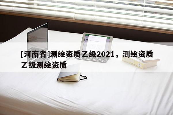 [河南省]測繪資質乙級2021，測繪資質乙級測繪資質