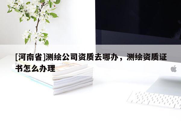 [河南省]測繪公司資質(zhì)去哪辦，測繪資質(zhì)證書怎么辦理