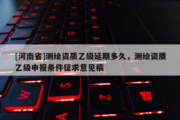 [河南省]測繪資質(zhì)乙級延期多久，測繪資質(zhì)乙級申報條件征求意見稿