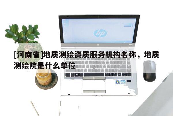 [河南省]地質測繪資質服務機構名稱，地質測繪院是什么單位
