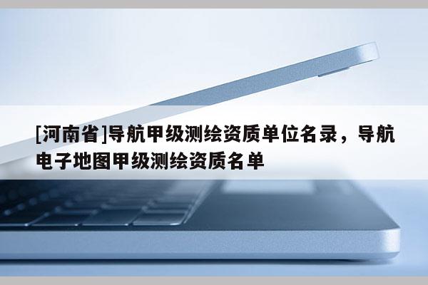 [河南省]導航甲級測繪資質單位名錄，導航電子地圖甲級測繪資質名單