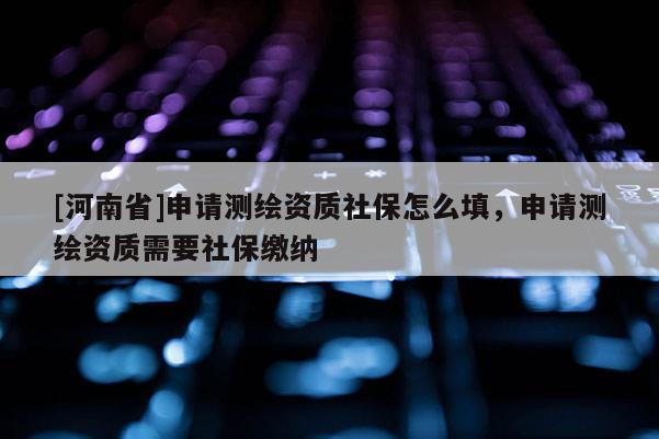 [河南省]申請測繪資質社保怎么填，申請測繪資質需要社保繳納