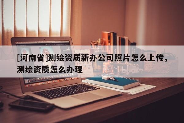 [河南省]測繪資質(zhì)新辦公司照片怎么上傳，測繪資質(zhì)怎么辦理