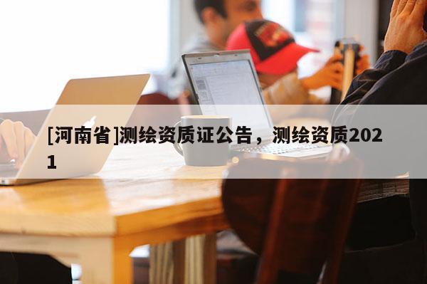 [河南省]測繪資質(zhì)證公告，測繪資質(zhì)2021