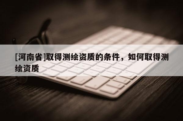 [河南省]取得測繪資質(zhì)的條件，如何取得測繪資質(zhì)