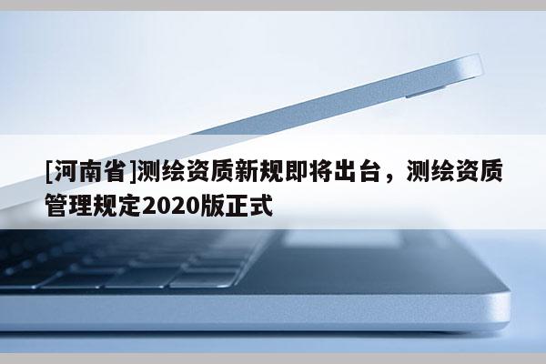 [河南省]測繪資質新規即將出臺，測繪資質管理規定2020版正式