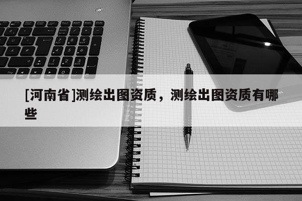 [河南省]測繪出圖資質，測繪出圖資質有哪些