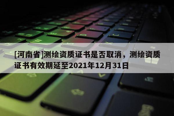 [河南省]測繪資質證書是否取消，測繪資質證書有效期延至2021年12月31日