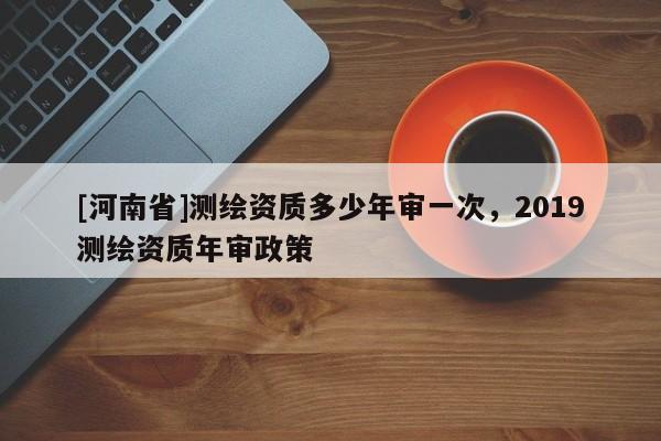[河南省]測(cè)繪資質(zhì)多少年審一次，2019測(cè)繪資質(zhì)年審政策