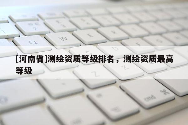 [河南省]測繪資質等級排名，測繪資質更高等級