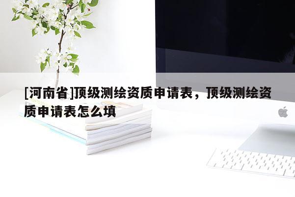 [河南省]頂級測繪資質申請表，頂級測繪資質申請表怎么填