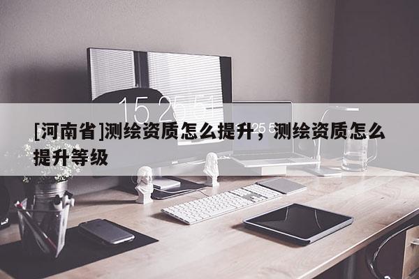 [河南省]測繪資質怎么提升，測繪資質怎么提升等級