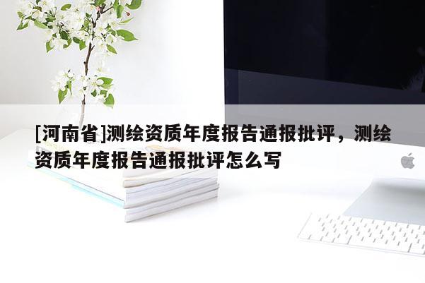 [河南省]測繪資質年度報告通報批評，測繪資質年度報告通報批評怎么寫