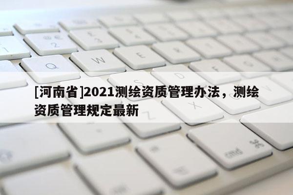 [河南省]2021測繪資質管理辦法，測繪資質管理規定最新