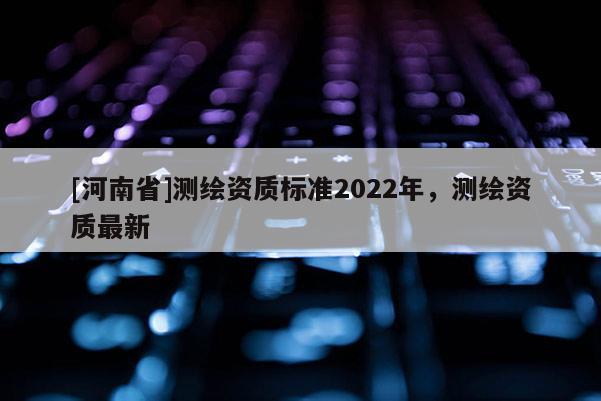 [河南省]測繪資質(zhì)標準2022年，測繪資質(zhì)最新