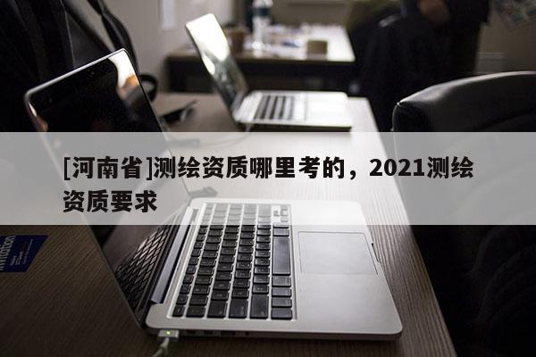[河南省]測繪資質哪里考的，2021測繪資質要求