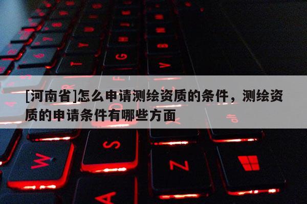 [河南省]怎么申請測繪資質的條件，測繪資質的申請條件有哪些方面