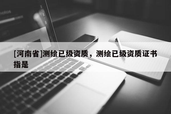 [河南省]測(cè)繪已級(jí)資質(zhì)，測(cè)繪已級(jí)資質(zhì)證書指是