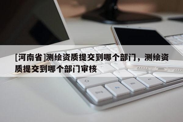 [河南省]測繪資質提交到哪個部門，測繪資質提交到哪個部門審核