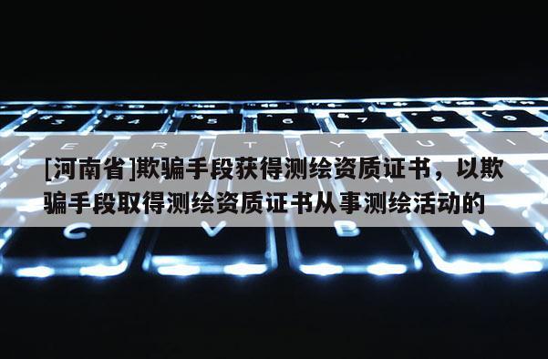 [河南省]欺騙手段獲得測繪資質(zhì)證書，以欺騙手段取得測繪資質(zhì)證書從事測繪活動的