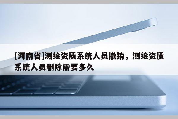 [河南省]測繪資質系統人員撤銷，測繪資質系統人員刪除需要多久