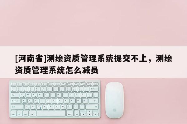 [河南省]測繪資質管理系統提交不上，測繪資質管理系統怎么減員