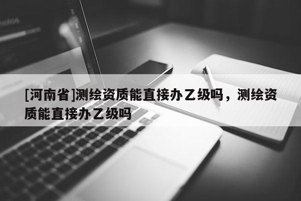 [河南省]測繪資質能直接辦乙級嗎，測繪資質能直接辦乙級嗎