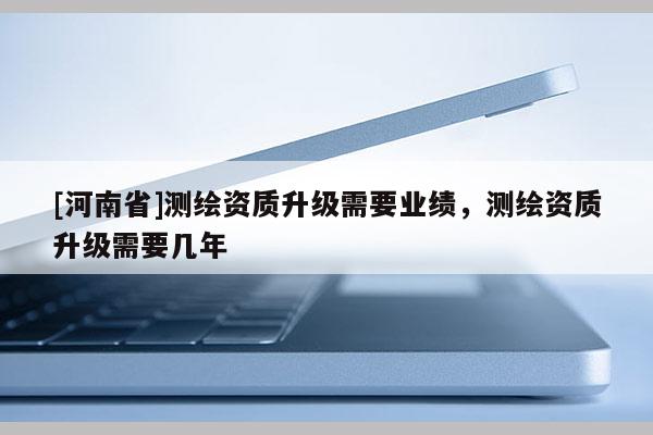 [河南省]測(cè)繪資質(zhì)升級(jí)需要業(yè)績(jī)，測(cè)繪資質(zhì)升級(jí)需要幾年