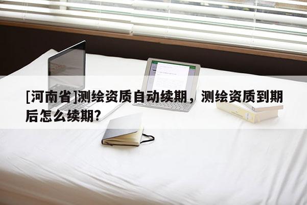 [河南省]測繪資質自動續(xù)期，測繪資質到期后怎么續(xù)期?