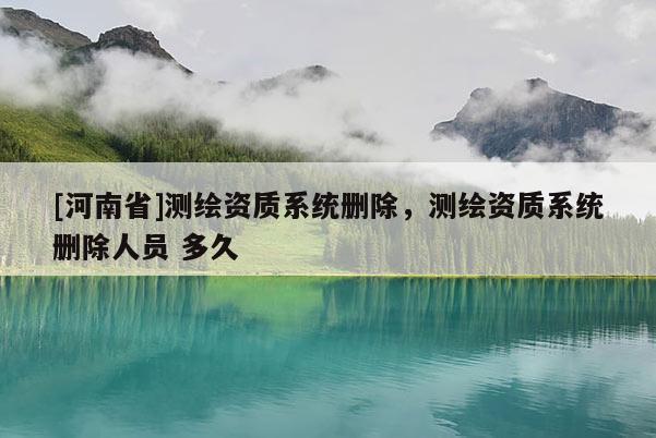 [河南省]測(cè)繪資質(zhì)系統(tǒng)刪除，測(cè)繪資質(zhì)系統(tǒng)刪除人員 多久