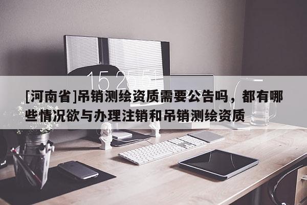[河南省]吊銷測繪資質需要公告嗎，都有哪些情況欲與辦理注銷和吊銷測繪資質