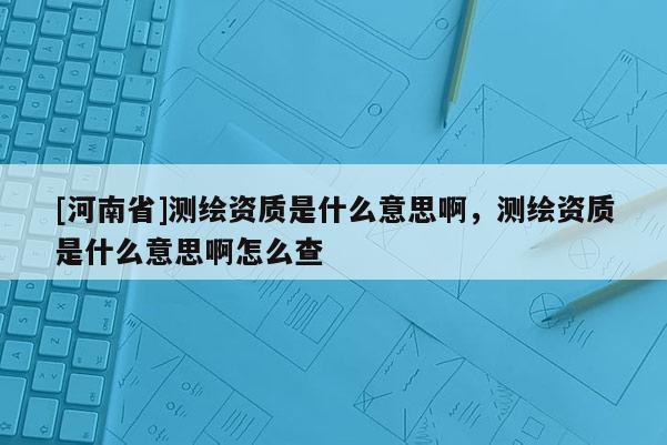 [河南省]測(cè)繪資質(zhì)是什么意思啊，測(cè)繪資質(zhì)是什么意思啊怎么查