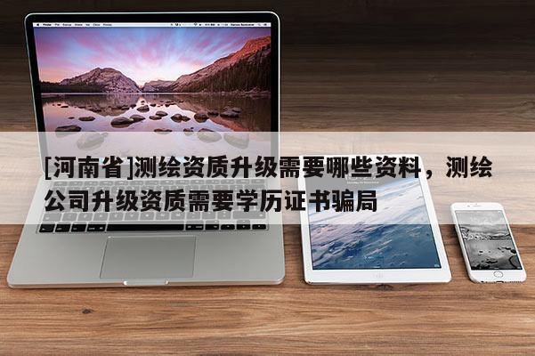 [河南省]測繪資質升級需要哪些資料，測繪公司升級資質需要學歷證書騙局