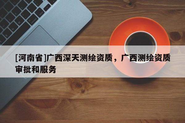 [河南省]廣西深天測繪資質，廣西測繪資質審批和服務